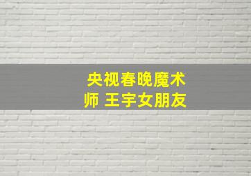 央视春晚魔术师 王宇女朋友